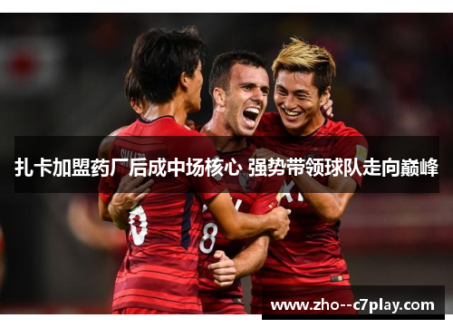 扎卡加盟药厂后成中场核心 强势带领球队走向巅峰 扎卡加盟药厂后成中场核心 强势带领球队走向巅峰