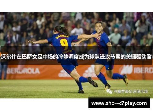 沃尔什在巴萨女足中场的冷静调度成为球队进攻节奏的关键驱动者