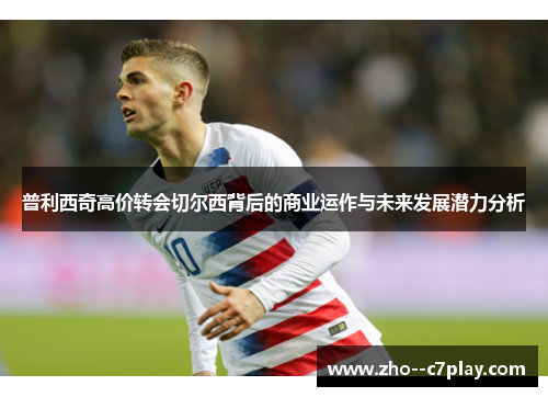 普利西奇高价转会切尔西背后的商业运作与未来发展潜力分析