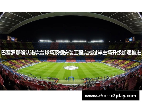 巴塞罗那确认诺坎普球场顶棚安装工程完成过半主场升级加速推进